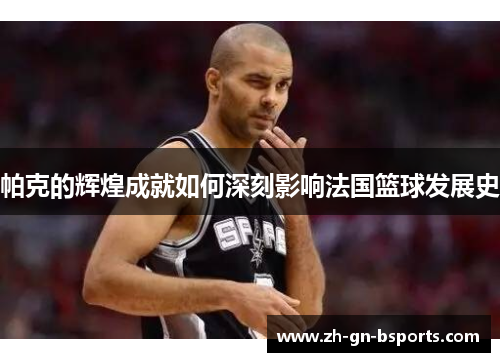 帕克的辉煌成就如何深刻影响法国篮球发展史