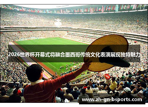 2026世界杯开幕式将融合墨西哥传统文化表演展现独特魅力