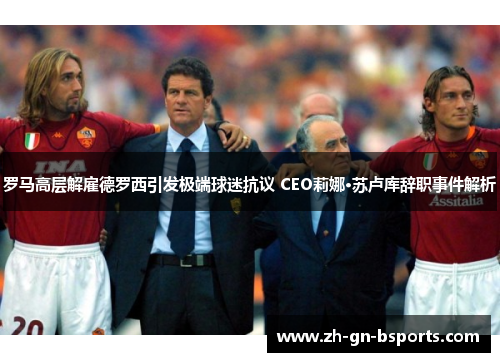 罗马高层解雇德罗西引发极端球迷抗议 CEO莉娜·苏卢库辞职事件解析